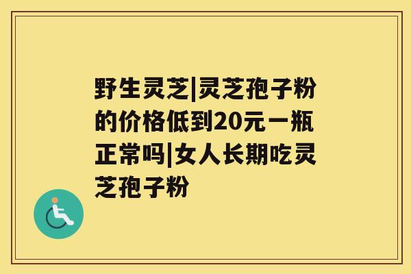 野生灵芝|灵芝孢子粉的价格低到20元一瓶正常吗|女人长期吃灵芝孢子粉