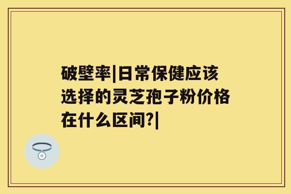 破壁率|日常保健应该选择的灵芝孢子粉价格在什么区间?|