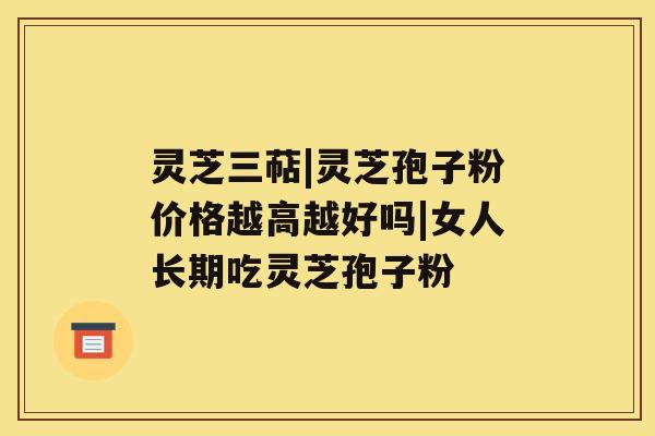 灵芝三萜|灵芝孢子粉价格越高越好吗|女人长期吃灵芝孢子粉 灵芝三萜|灵芝孢子粉价格越高越好吗|女人长期吃灵芝孢子粉