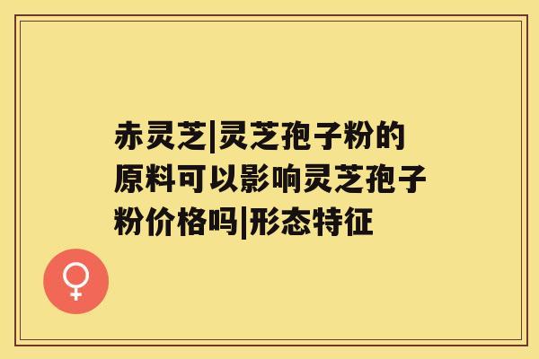 赤灵芝|灵芝孢子粉的原料可以影响灵芝孢子粉价格吗|形态特征 赤灵芝|灵芝孢子粉的原料可以影响灵芝孢子粉价格吗|形态特征