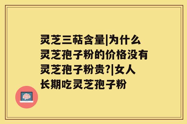 灵芝三萜含量|为什么灵芝孢子粉的价格没有灵芝孢子粉贵?|女人长期吃灵芝孢子粉