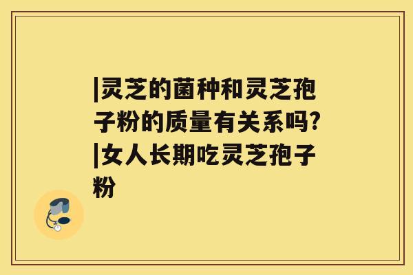 |灵芝的菌种和灵芝孢子粉的质量有关系吗?|女人长期吃灵芝孢子粉