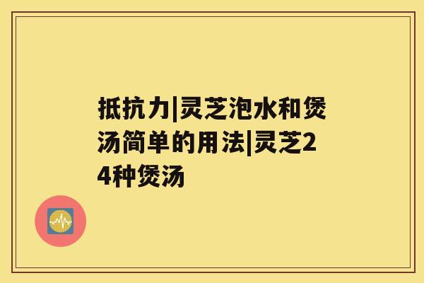 抵抗力|灵芝泡水和煲汤简单的用法|灵芝24种煲汤 抵抗力|灵芝泡水和煲汤简单的用法|灵芝24种煲汤
