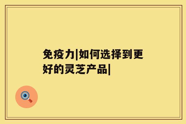 免疫力|如何选择到更好的灵芝产品| 免疫力|如何选择到更好的灵芝产品|