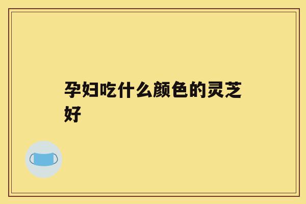 孕妇吃什么颜色的灵芝好 孕妇吃什么颜色的灵芝好