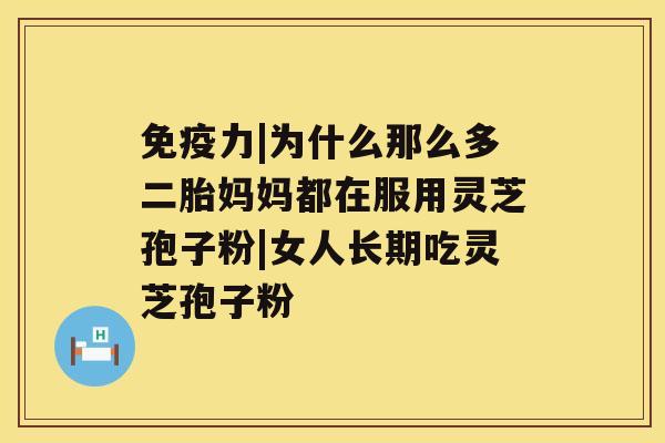 免疫力|为什么那么多二胎妈妈都在服用灵芝孢子粉|女人长期吃灵芝孢子粉 免疫力|为什么那么多二胎妈妈都在服用灵芝孢子粉|女人长期吃灵芝孢子粉
