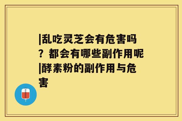 |乱吃灵芝会有危害吗？都会有哪些副作用呢|酵素粉的副作用与危害