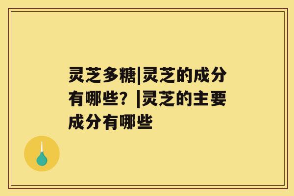 灵芝多糖|灵芝的成分有哪些？|灵芝的主要成分有哪些