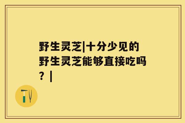 野生灵芝|十分少见的野生灵芝能够直接吃吗？|