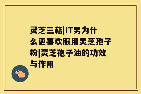灵芝三萜|IT男为什么更喜欢服用灵芝孢子粉|灵芝孢子油的功效与作用