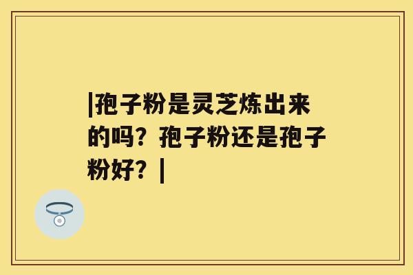 |孢子粉是灵芝炼出来的吗？孢子粉还是孢子粉好？|