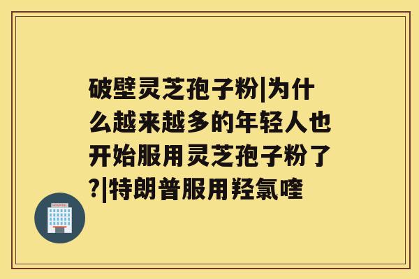 破壁灵芝孢子粉|为什么越来越多的年轻人也开始服用灵芝孢子粉了?|特朗普服用羟氯喹