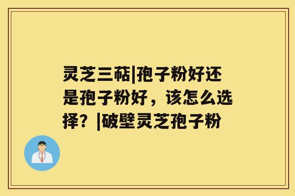 灵芝三萜|孢子粉好还是孢子粉好，该怎么选择？|破壁灵芝孢子粉