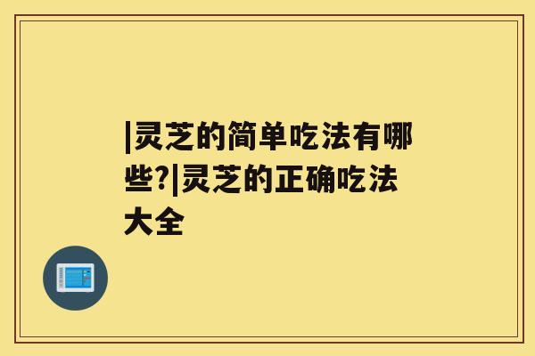 |灵芝的简单吃法有哪些?|灵芝的正确吃法大全 |灵芝的简单吃法有哪些?|灵芝的正确吃法大全