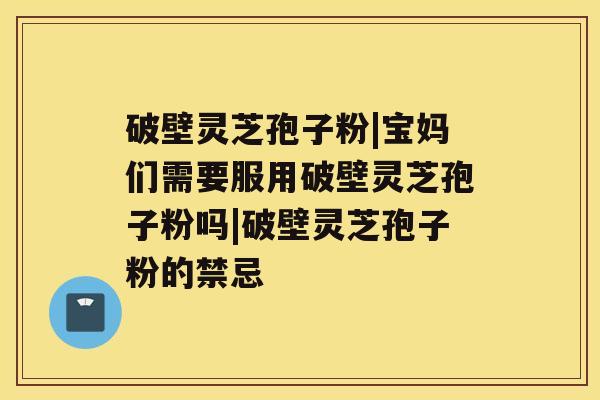 破壁灵芝孢子粉|宝妈们需要服用破壁灵芝孢子粉吗|破壁灵芝孢子粉的禁忌