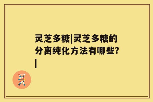 灵芝多糖|灵芝多糖的分离纯化方法有哪些?|