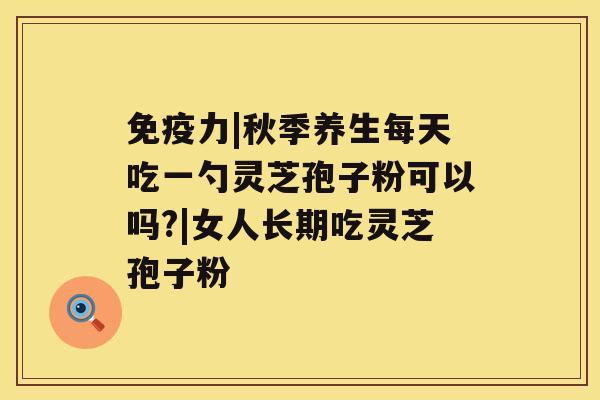 免疫力|秋季养生每天吃一勺灵芝孢子粉可以吗?|女人长期吃灵芝孢子粉