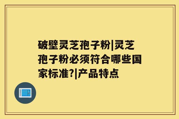 破壁灵芝孢子粉|灵芝孢子粉必须符合哪些国家标准?|产品特点