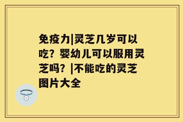 免疫力|灵芝几岁可以吃？婴幼儿可以服用灵芝吗？|不能吃的灵芝图片大全