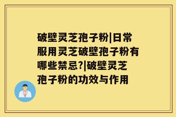 破壁灵芝孢子粉|日常服用灵芝破壁孢子粉有哪些禁忌?|破壁灵芝孢子粉的功效与作用