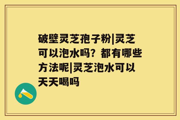 破壁灵芝孢子粉|灵芝可以泡水吗？都有哪些方法呢|灵芝泡水可以天天喝吗