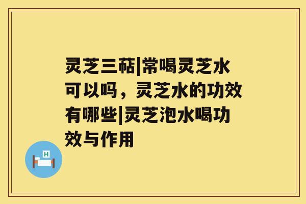 灵芝三萜|常喝灵芝水可以吗，灵芝水的功效有哪些|灵芝泡水喝功效与作用