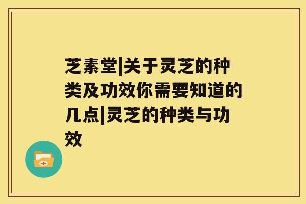 芝素堂|关于灵芝的种类及功效你需要知道的几点|灵芝的种类与功效 芝素堂|关于灵芝的种类及功效你需要知道的几点|灵芝的种类与功效
