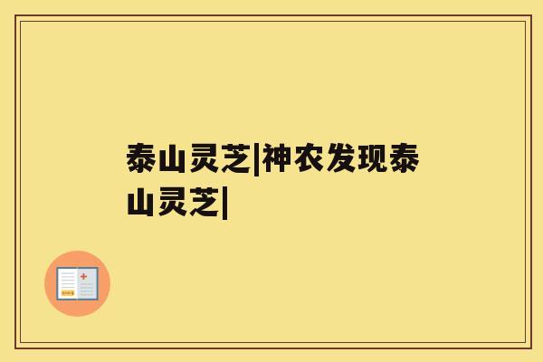 泰山灵芝|神农发现泰山灵芝| 泰山灵芝|神农发现泰山灵芝|