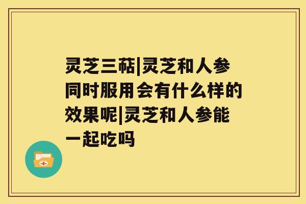 灵芝三萜|灵芝和人参同时服用会有什么样的效果呢|灵芝和人参能一起吃吗