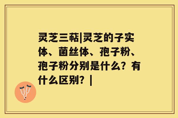 灵芝三萜|灵芝的子实体、菌丝体、孢子粉、孢子粉分别是什么？有什么区别？|