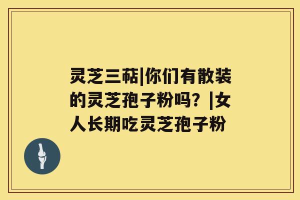 灵芝三萜|你们有散装的灵芝孢子粉吗?|女人长期吃灵芝孢子粉 灵芝三萜|你们有散装的灵芝孢子粉吗?|女人长期吃灵芝孢子粉
