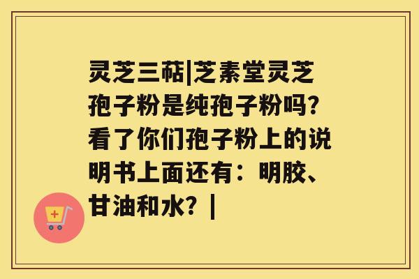 灵芝三萜|芝素堂灵芝孢子粉是纯孢子粉吗？看了你们孢子粉上的说明书上面还有：明胶、甘油和水？|