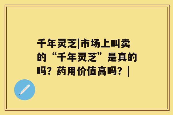 千年灵芝|市场上叫卖的“千年灵芝”是真的吗？药用价值高吗？|