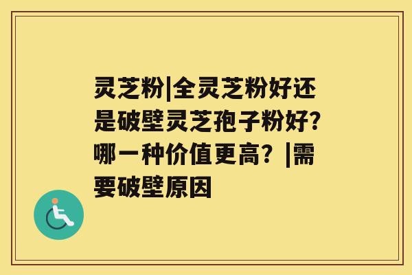 灵芝粉|全灵芝粉好还是破壁灵芝孢子粉好？哪一种价值更高？|需要破壁原因