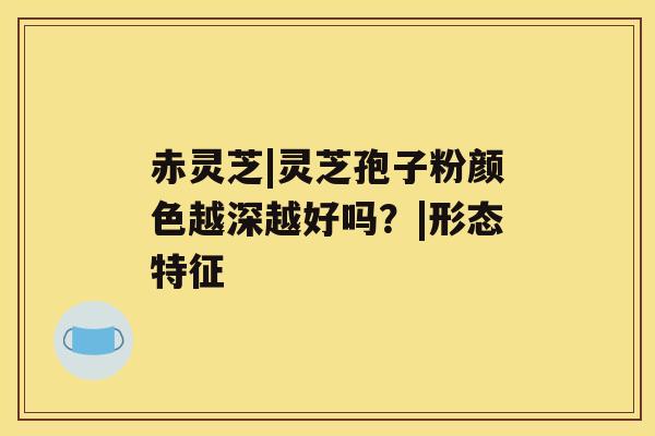 赤灵芝|灵芝孢子粉颜色越深越好吗？|形态特征