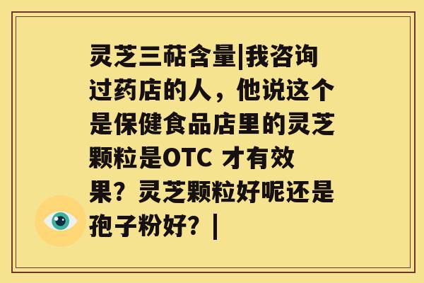 灵芝三萜含量|我咨询过药店的人，他说这个是保健食品店里的灵芝颗粒是OTC 才有效果？灵芝颗粒好呢还是孢子粉好？|