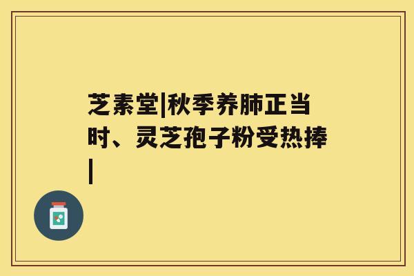 芝素堂|秋季养肺正当时、灵芝孢子粉受热捧|