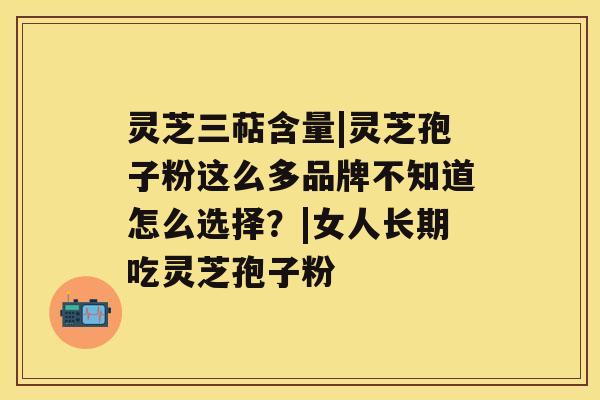 灵芝三萜含量|灵芝孢子粉这么多品牌不知道怎么选择？|女人长期吃灵芝孢子粉