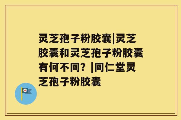 灵芝孢子粉胶囊|灵芝胶囊和灵芝孢子粉胶囊有何不同？|同仁堂灵芝孢子粉胶囊