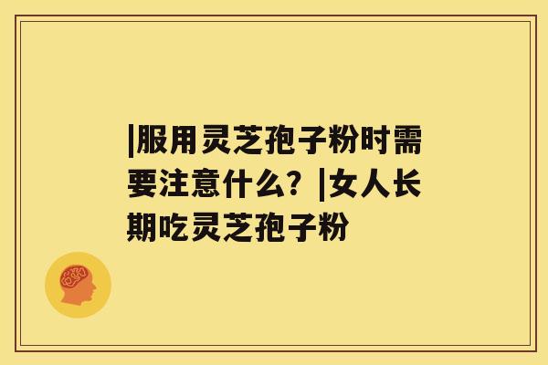|服用灵芝孢子粉时需要注意什么？|女人长期吃灵芝孢子粉