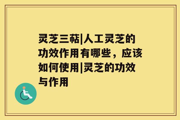 灵芝三萜|人工灵芝的功效作用有哪些，应该如何使用|灵芝的功效与作用