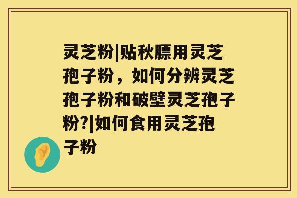 灵芝粉|贴秋膘用灵芝孢子粉，如何分辨灵芝孢子粉和破壁灵芝孢子粉?|如何食用灵芝孢子粉