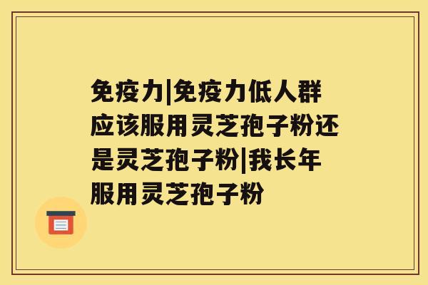 免疫力|免疫力低人群应该服用灵芝孢子粉还是灵芝孢子粉|我长年服用灵芝孢子粉