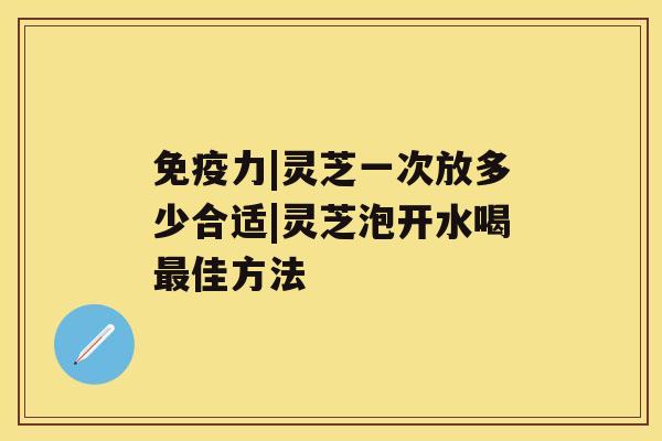 免疫力|灵芝一次放多少合适|灵芝泡开水喝佳方法