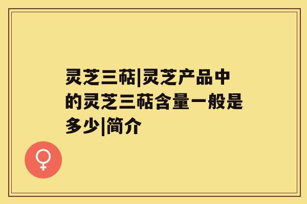 灵芝三萜|灵芝产品中的灵芝三萜含量一般是多少|简介