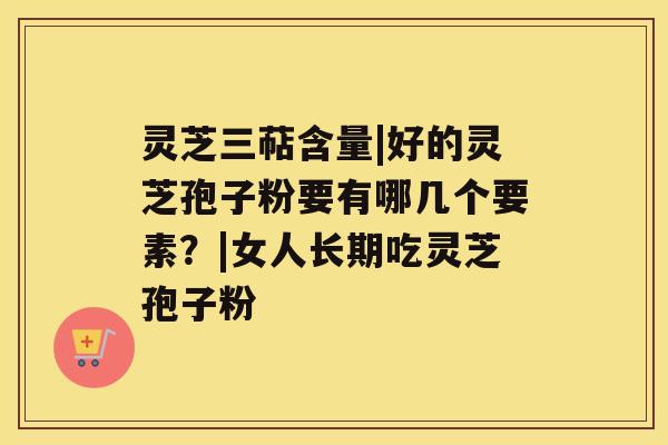 灵芝三萜含量|好的灵芝孢子粉要有哪几个要素?|女人长期吃灵芝孢子粉 灵芝三萜含量|好的灵芝孢子粉要有哪几个要素?|女人长期吃灵芝孢子粉