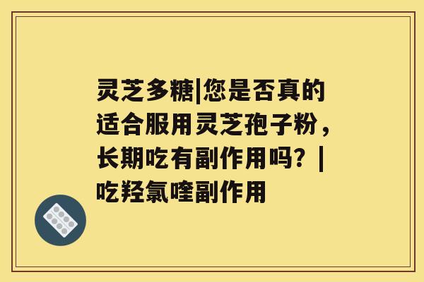 灵芝多糖|您是否真的适合服用灵芝孢子粉,长期吃有副作用吗?|吃羟氯喹副作用 灵芝多糖|您是否真的适合服用灵芝孢子粉,长期吃有副作用吗?|吃羟氯喹副作用