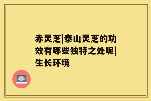 赤灵芝|泰山灵芝的功效有哪些独特之处呢|生长环境