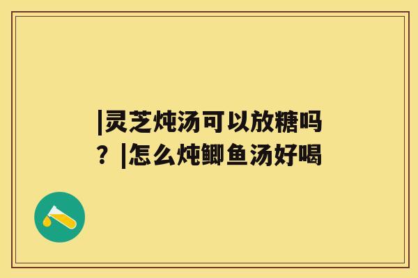 |灵芝炖汤可以放糖吗？|怎么炖鲫鱼汤好喝