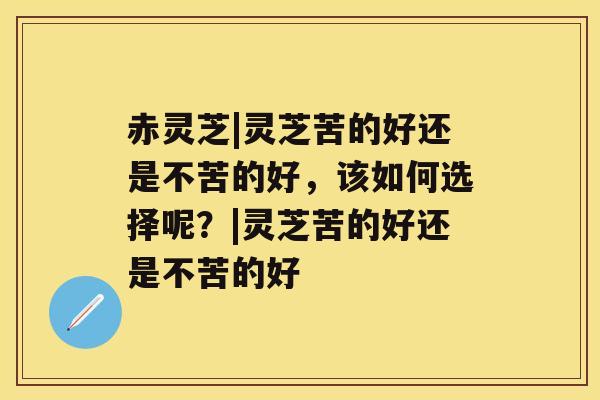 赤灵芝|灵芝苦的好还是不苦的好，该如何选择呢？|灵芝苦的好还是不苦的好